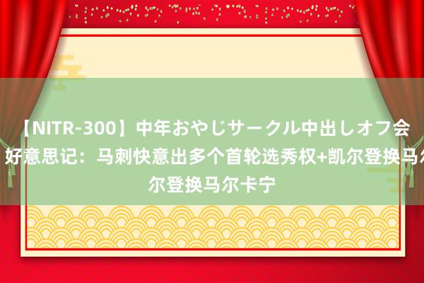 【NITR-300】中年おやじサークル中出しオフ会 BEST 好意思记：马刺快意出多个首轮选秀权+凯尔登换马尔卡宁