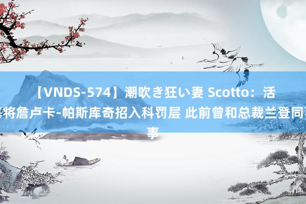 【VNDS-574】潮吹き狂い妻 Scotto：活塞将詹卢卡-帕斯库奇招入科罚层 此前曾和总裁兰登同事