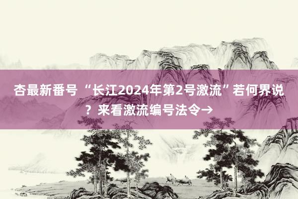 杏最新番号 “长江2024年第2号激流”若何界说？来看激流编号法令→