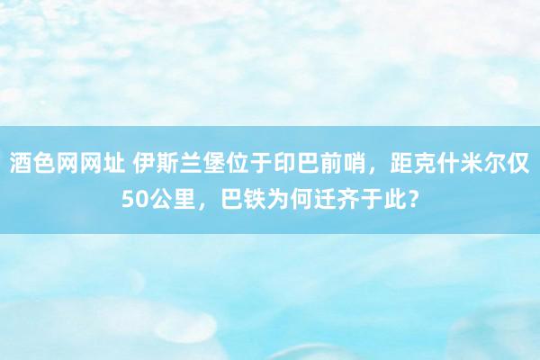 酒色网网址 伊斯兰堡位于印巴前哨，距克什米尔仅50公里，巴铁为何迁齐于此？