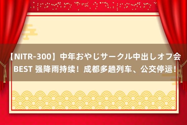 【NITR-300】中年おやじサークル中出しオフ会 BEST 强降雨持续！成都多趟列车、公交停运！