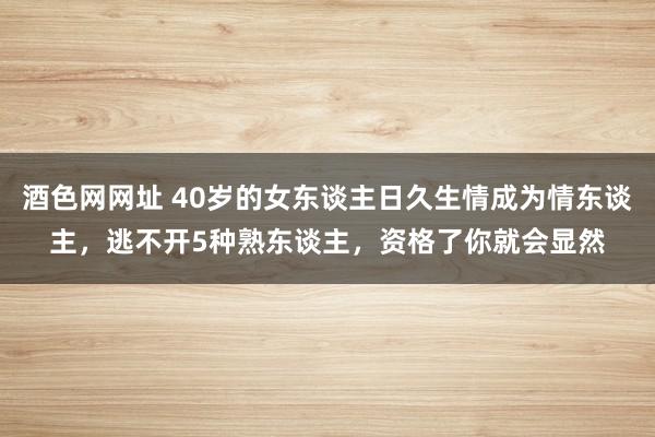 酒色网网址 40岁的女东谈主日久生情成为情东谈主，逃不开5种熟东谈主，资格了你就会显然