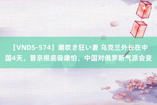 【VNDS-574】潮吹き狂い妻 乌克兰外长在中国4天，普京根底毋庸怕，中国对俄罗斯气派会变