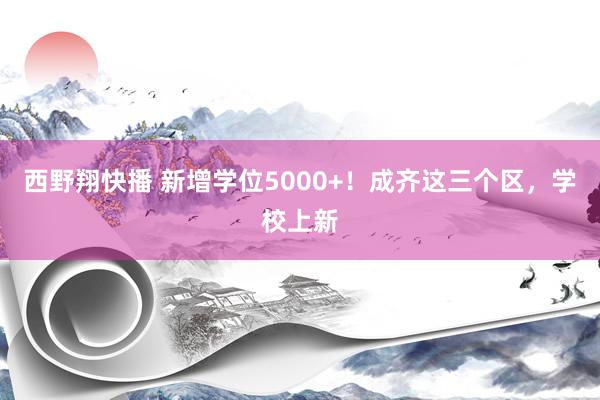 西野翔快播 新增学位5000+！成齐这三个区，学校上新