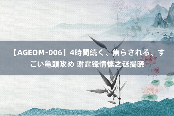 【AGEOM-006】4時間続く、焦らされる、すごい亀頭攻め 谢霆锋情愫之谜揭晓