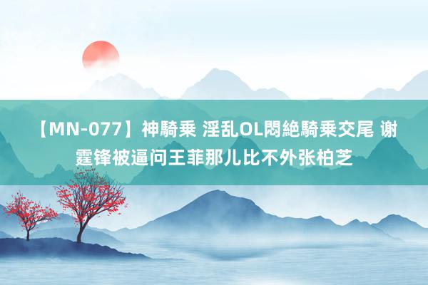 【MN-077】神騎乗 淫乱OL悶絶騎乗交尾 谢霆锋被逼问王菲那儿比不外张柏芝