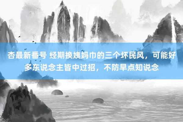 杏最新番号 经期换姨妈巾的三个坏民风，可能好多东说念主皆中过招，不防早点知说念