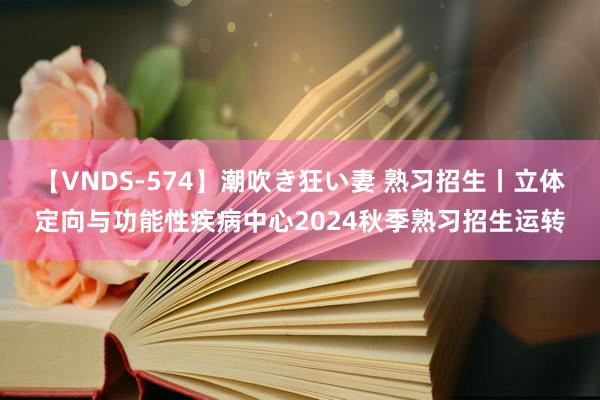 【VNDS-574】潮吹き狂い妻 熟习招生丨立体定向与功能性疾病中心2024秋季熟习招生运转