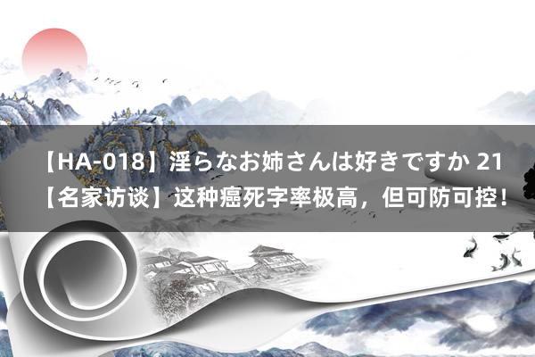 【HA-018】淫らなお姉さんは好きですか 21 【名家访谈】这种癌死字率极高，但可防可控！