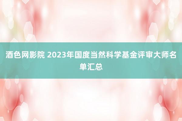 酒色网影院 2023年国度当然科学基金评审大师名单汇总