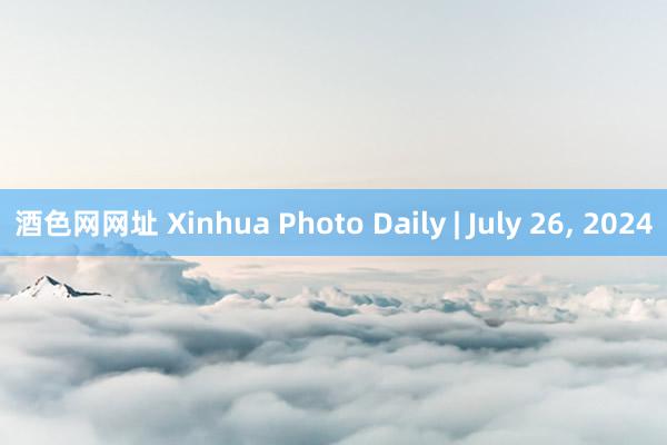 酒色网网址 Xinhua Photo Daily | July 26, 2024