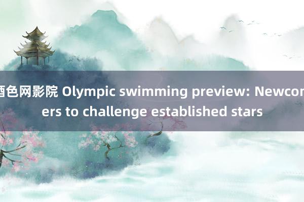 酒色网影院 Olympic swimming preview: Newcomers to challenge established stars