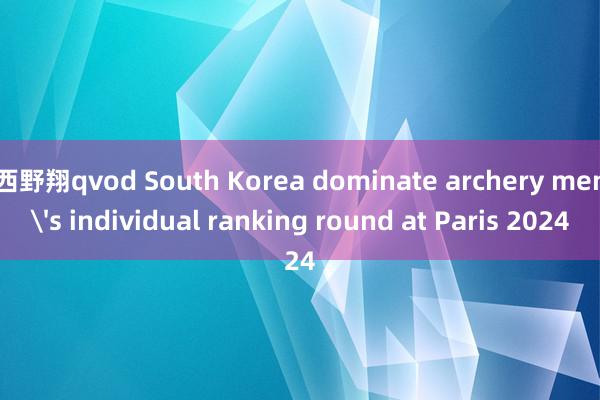 西野翔qvod South Korea dominate archery men's individual ranking round at Paris 2024