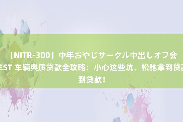 【NITR-300】中年おやじサークル中出しオフ会 BEST 车辆典质贷款全攻略：小心这些坑，松驰拿到贷款！