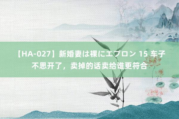 【HA-027】新婚妻は裸にエプロン 15 车子不思开了，卖掉的话卖给谁更符合