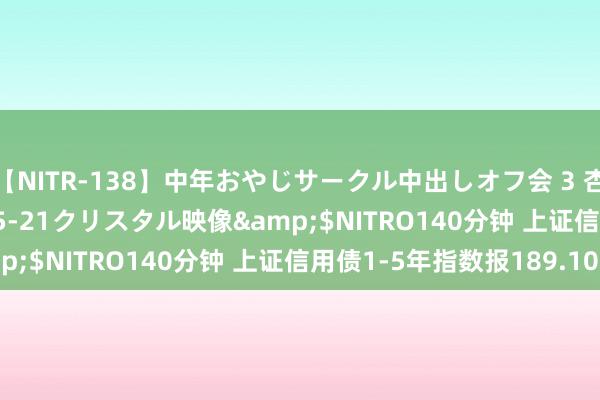 【NITR-138】中年おやじサークル中出しオフ会 3 杏</a>2015-05-21クリスタル映像&$NITRO140分钟 上证信用债1-5年指数报189.10点