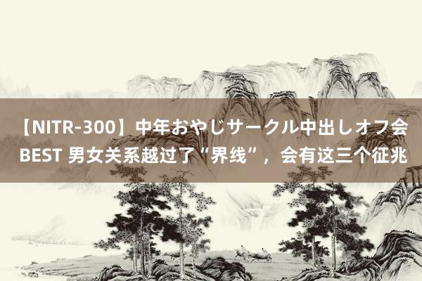 【NITR-300】中年おやじサークル中出しオフ会 BEST 男女关系越过了“界线”，会有这三个征兆