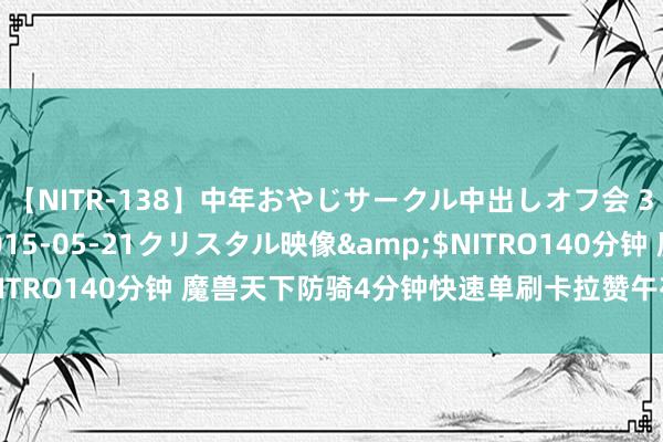 【NITR-138】中年おやじサークル中出しオフ会 3 杏</a>2015-05-21クリスタル映像&$NITRO140分钟 魔兽天下防骑4分钟快速单刷卡拉赞午夜，手把手教悔