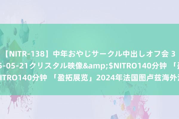 【NITR-138】中年おやじサークル中出しオフ会 3 杏</a>2015-05-21クリスタル映像&$NITRO140分钟 「盈拓展览」2024年法国图卢兹海外汽车博览会