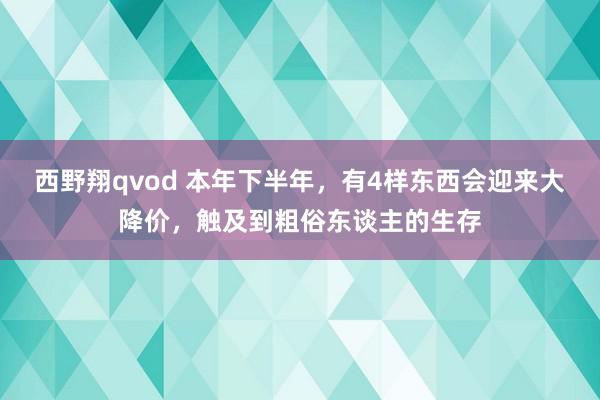 西野翔qvod 本年下半年，有4样东西会迎来大降价，触及到粗俗东谈主的生存