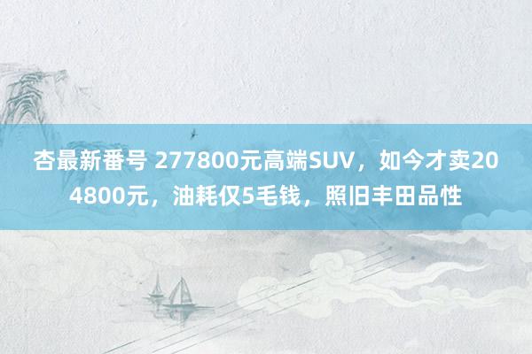 杏最新番号 277800元高端SUV，如今才卖204800元，油耗仅5毛钱，照旧丰田品性