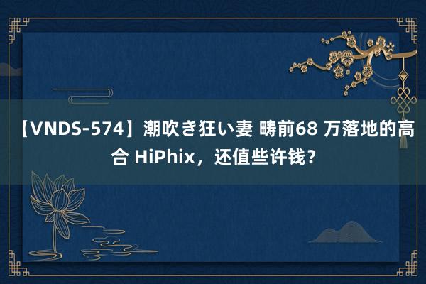 【VNDS-574】潮吹き狂い妻 畴前68 万落地的高合 HiPhix，还值些许钱？