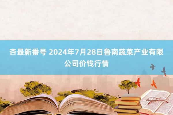 杏最新番号 2024年7月28日鲁南蔬菜产业有限公司价钱行情