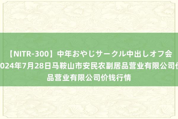 【NITR-300】中年おやじサークル中出しオフ会 BEST 2024年7月28日马鞍山市安民农副居品营业有限公司价钱行情