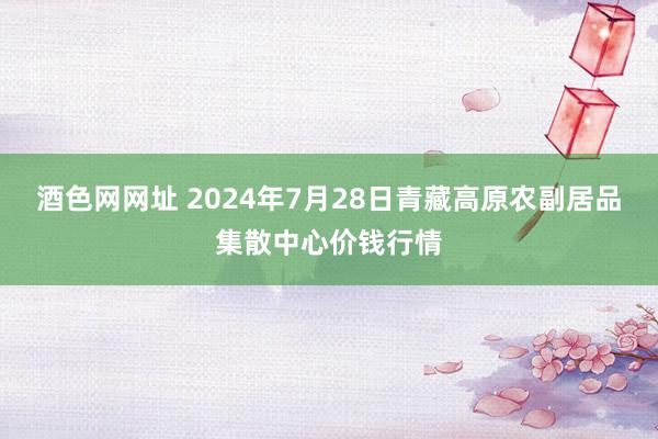 酒色网网址 2024年7月28日青藏高原农副居品集散中心价钱行情