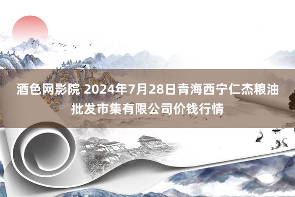 酒色网影院 2024年7月28日青海西宁仁杰粮油批发市集有限公司价钱行情