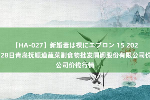 【HA-027】新婚妻は裸にエプロン 15 2024年7月28日青岛抚顺道蔬菜副食物批发阛阓股份有限公司价钱行情