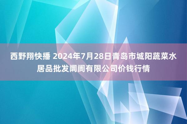 西野翔快播 2024年7月28日青岛市城阳蔬菜水居品批发阛阓有限公司价钱行情