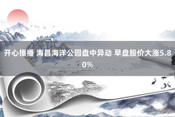 开心播播 海昌海洋公园盘中异动 早盘股价大涨5.80%