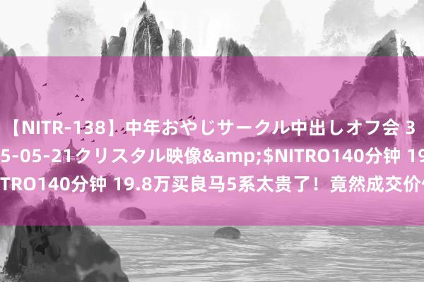 【NITR-138】中年おやじサークル中出しオフ会 3 杏</a>2015-05-21クリスタル映像&$NITRO140分钟 19.8万买良马5系太贵了！竟然成交价仅需15万多