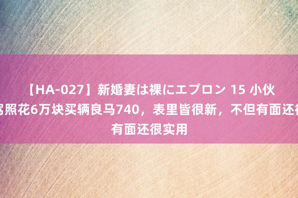 【HA-027】新婚妻は裸にエプロン 15 小伙刚拿驾照花6万块买辆良马740，表里皆很新，不但有面还很实用