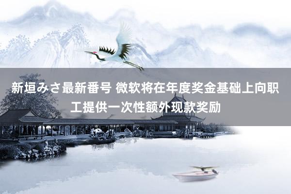 新垣みさ最新番号 微软将在年度奖金基础上向职工提供一次性额外现款奖励