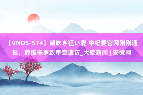 【VNDS-574】潮吹き狂い妻 中纪委官网刚刚通报，薛维栋罗致审查造访_大皖新闻 | 安徽网