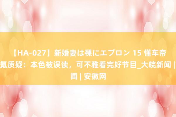 【HA-027】新婚妻は裸にエプロン 15 懂车帝复兴极氪质疑：本色被误读，可不雅看完好节目_大皖新闻 | 安徽网