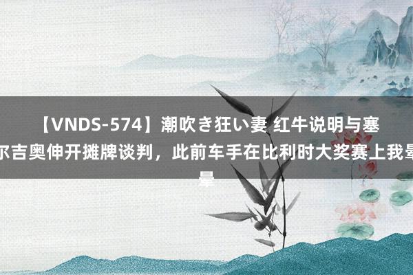 【VNDS-574】潮吹き狂い妻 红牛说明与塞尔吉奥伸开摊牌谈判，此前车手在比利时大奖赛上我晕