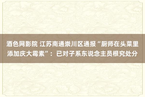 酒色网影院 江苏南通崇川区通报“厨师在头菜里添加庆大霉素”：已对子系东说念主员根究处分