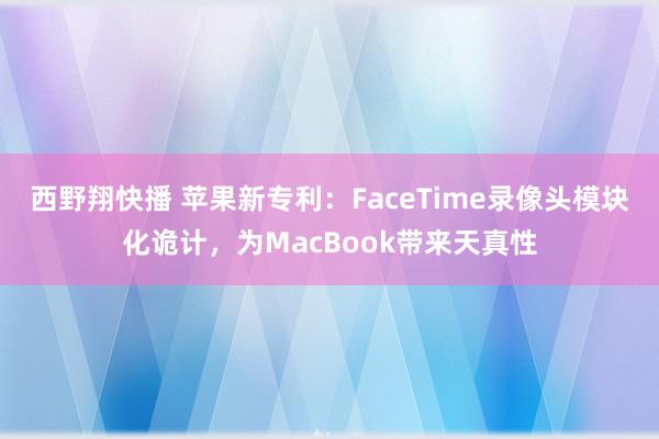 西野翔快播 苹果新专利：FaceTime录像头模块化诡计，为MacBook带来天真性