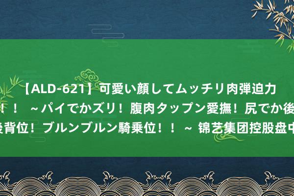 【ALD-621】可愛い顔してムッチリ肉弾迫力ダイナマイト敏感ボディ！！ ～パイでかズリ！腹肉タップン愛撫！尻でか後背位！ブルンブルン騎乗位！！～ 锦艺集团控股盘中异动 早盘快速下挫5.85%