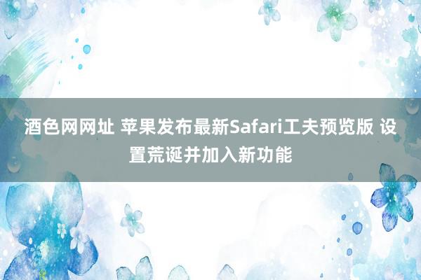 酒色网网址 苹果发布最新Safari工夫预览版 设置荒诞并加入新功能