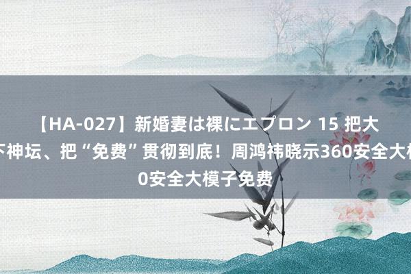 【HA-027】新婚妻は裸にエプロン 15 把大模子拉下神坛、把“免费”贯彻到底！周鸿祎晓示360安全大模子免费