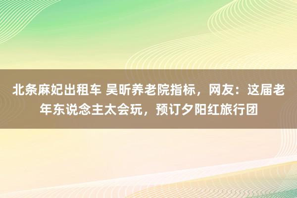 北条麻妃出租车 吴昕养老院指标，网友：这届老年东说念主太会玩，预订夕阳红旅行团