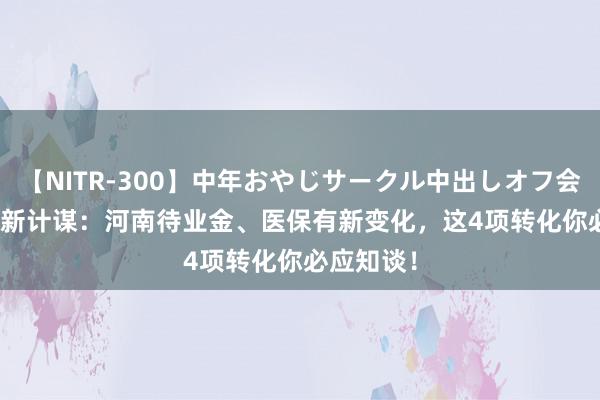 【NITR-300】中年おやじサークル中出しオフ会 BEST 最新计谋：河南待业金、医保有新变化，这4项转化你必应知谈！