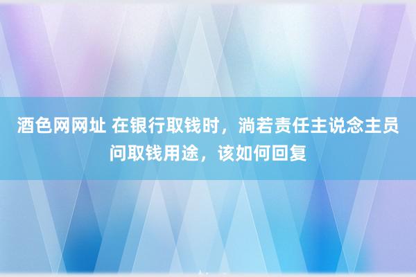 酒色网网址 在银行取钱时，淌若责任主说念主员问取钱用途，该如何回复