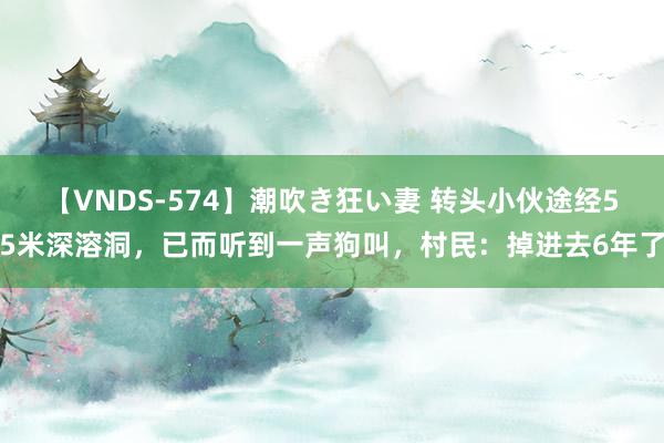 【VNDS-574】潮吹き狂い妻 转头小伙途经55米深溶洞，已而听到一声狗叫，村民：掉进去6年了