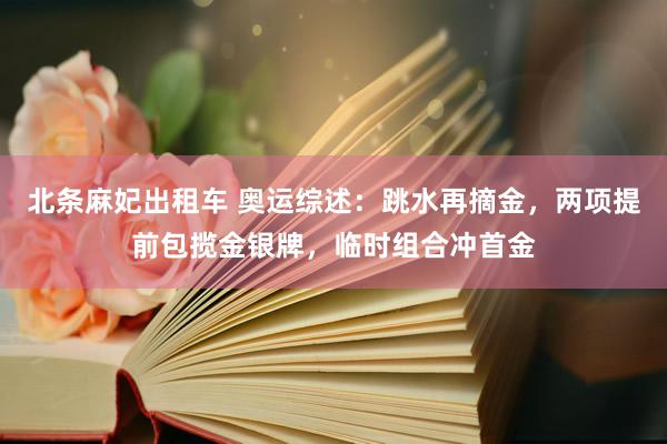 北条麻妃出租车 奥运综述：跳水再摘金，两项提前包揽金银牌，临时组合冲首金