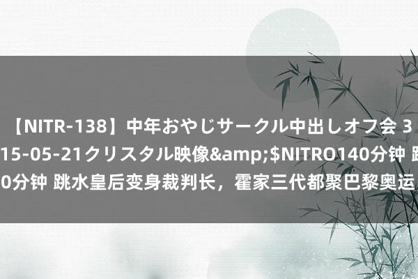 【NITR-138】中年おやじサークル中出しオフ会 3 杏</a>2015-05-21クリスタル映像&$NITRO140分钟 跳水皇后变身裁判长，霍家三代都聚巴黎奥运，萌娃助力显家教仪态！